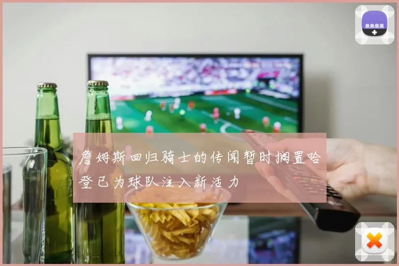 詹姆斯回归骑士的传闻暂时搁置哈登已为球队注入新活力