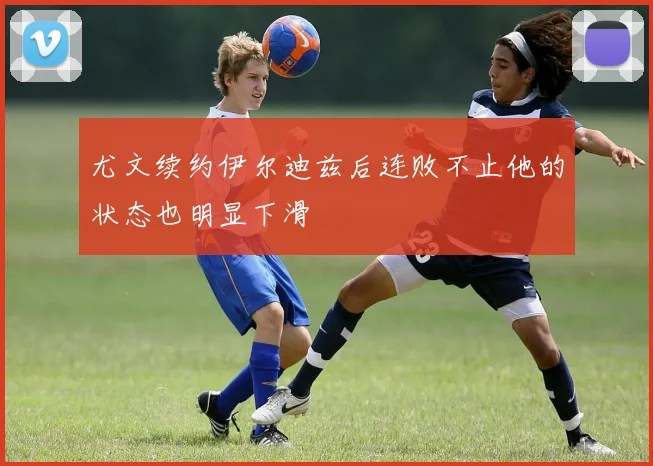 尤文续约伊尔迪兹后连败不止他的状态也明显下滑