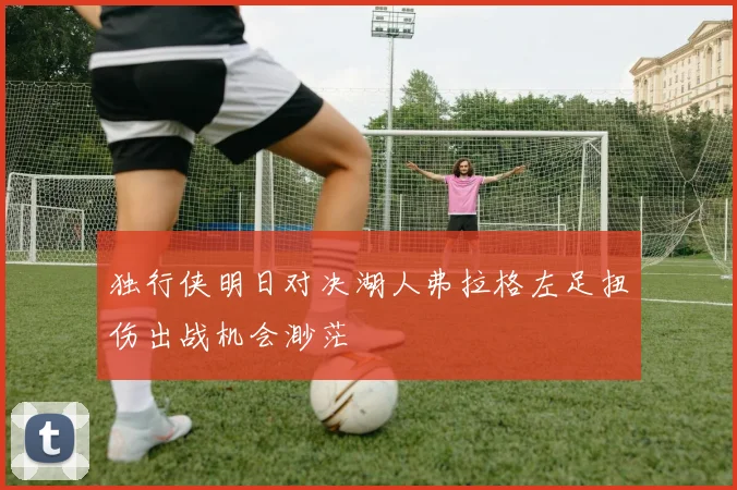 独行侠明日对决湖人弗拉格左足扭伤出战机会渺茫