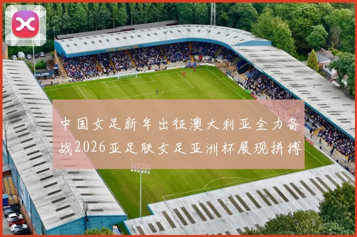 中国女足新年出征澳大利亚全力备战2026亚足联女足亚洲杯展现拼搏精神