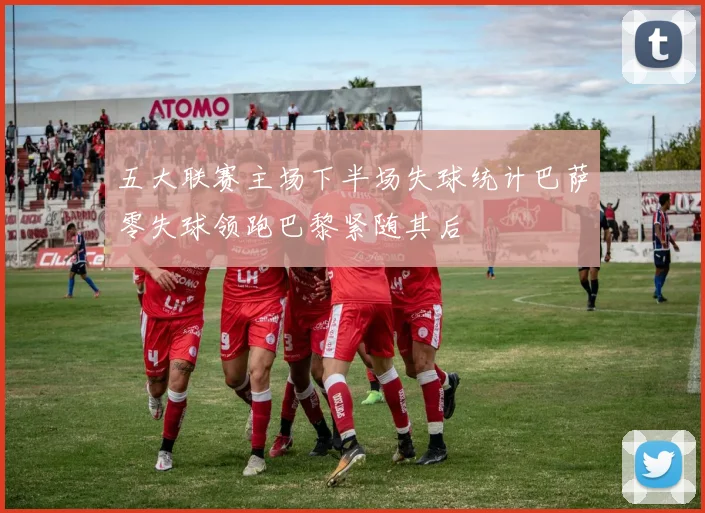 五大联赛主场下半场失球统计巴萨零失球领跑巴黎紧随其后