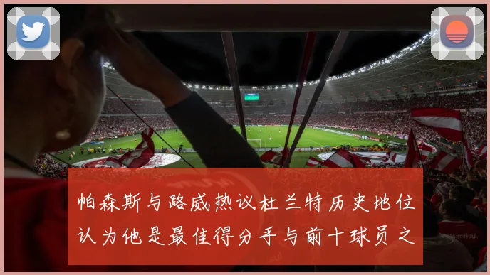 帕森斯与路威热议杜兰特历史地位认为他是最佳得分手与前十球员之一