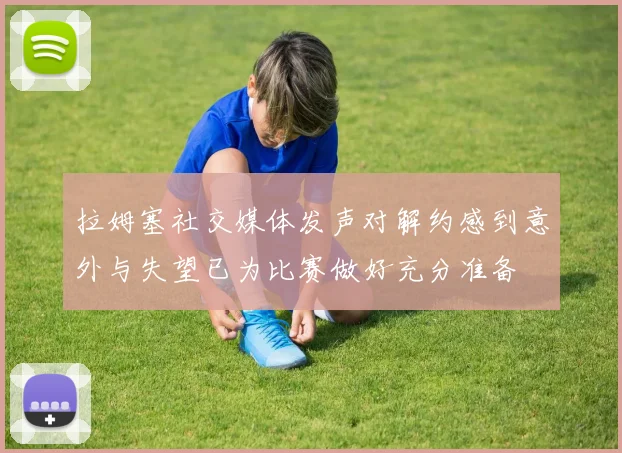 拉姆塞社交媒体发声对解约感到意外与失望已为比赛做好充分准备