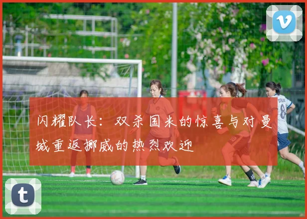 闪耀队长：双杀国米的惊喜与对曼城重返挪威的热烈欢迎