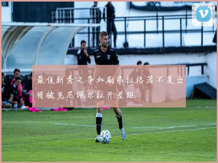 最佳新秀之争加剧弗拉格若不复出将被克尼佩尔拉开差距