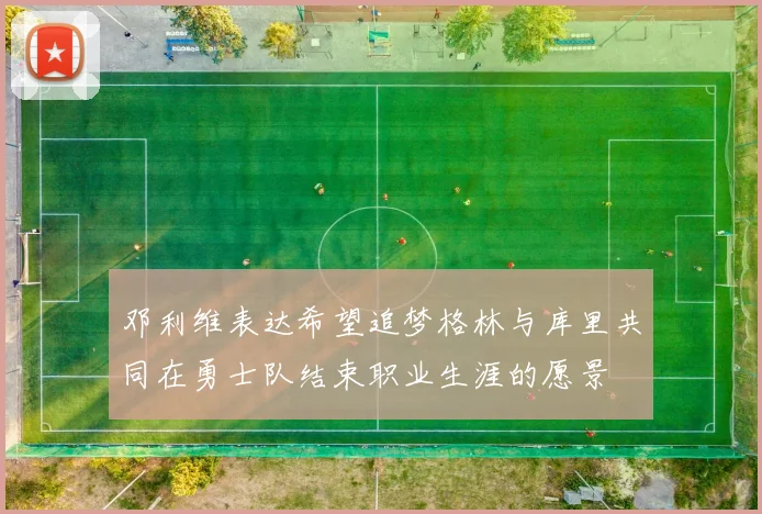 邓利维表达希望追梦格林与库里共同在勇士队结束职业生涯的愿景