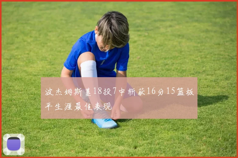 波杰姆斯基18投7中斩获16分15篮板平生涯最佳表现