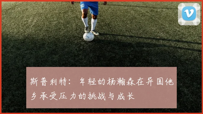 斯普利特：年轻的杨瀚森在异国他乡承受压力的挑战与成长