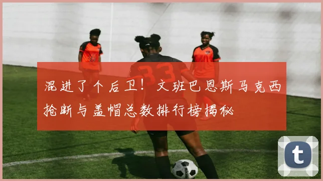 混进了个后卫！文班巴恩斯马克西抢断与盖帽总数排行榜揭秘
