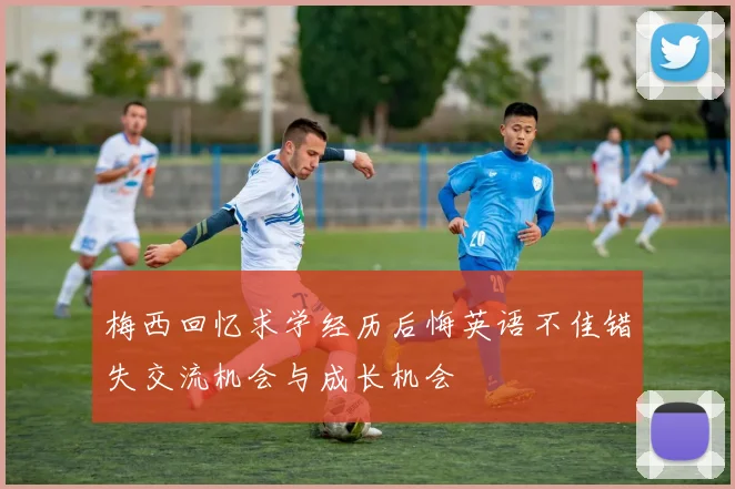 梅西回忆求学经历后悔英语不佳错失交流机会与成长机会