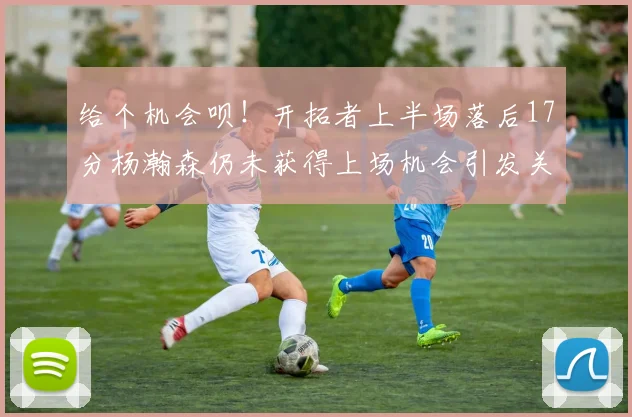 给个机会呗！开拓者上半场落后17分杨瀚森仍未获得上场机会引发关注