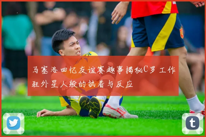 马塞洛回忆友谊赛趣事揭秘C罗工作狂外星人般的执着与反应