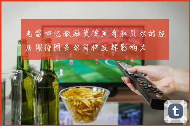 老雷回忆激励莫德里奇和贝尔的经历期待图多尔同样发挥影响力