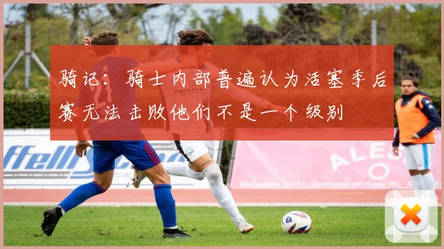 骑记：骑士内部普遍认为活塞季后赛无法击败他们不是一个级别