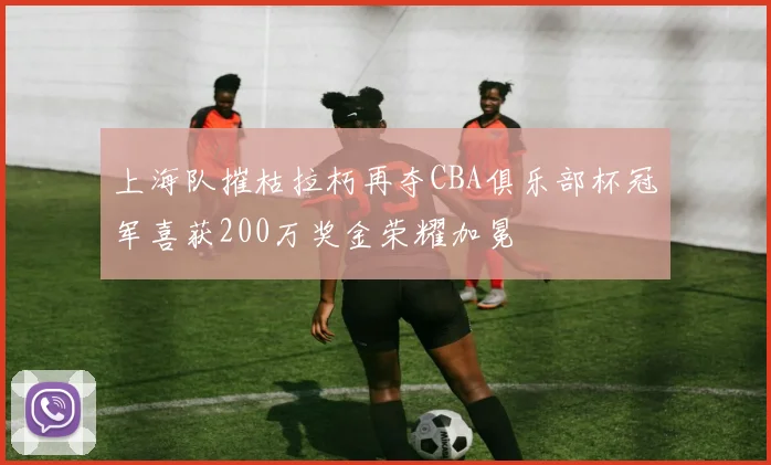 上海队摧枯拉朽再夺CBA俱乐部杯冠军喜获200万奖金荣耀加冕