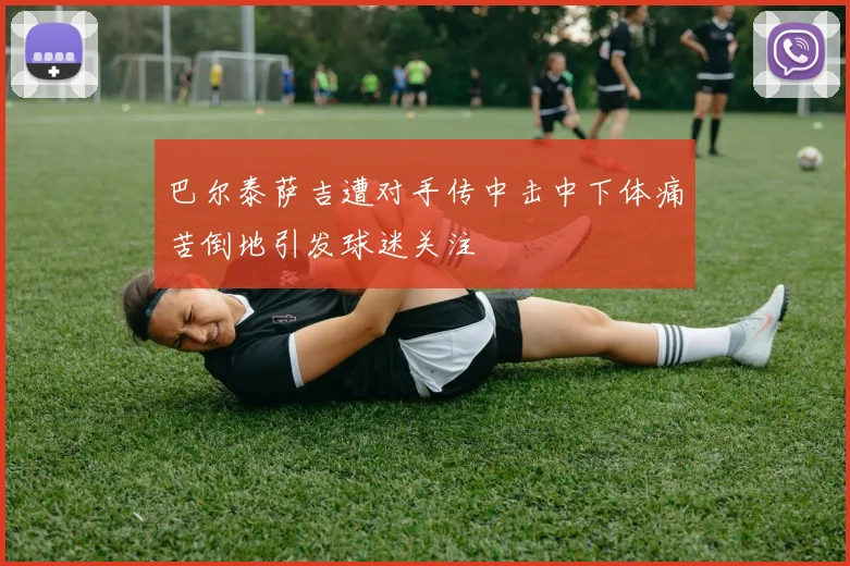 巴尔泰萨吉遭对手传中击中下体痛苦倒地引发球迷关注